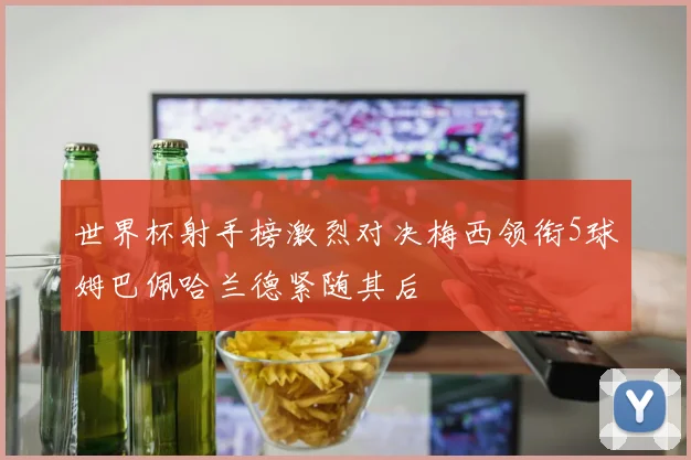 世界杯射手榜激烈对决梅西领衔5球姆巴佩哈兰德紧随其后