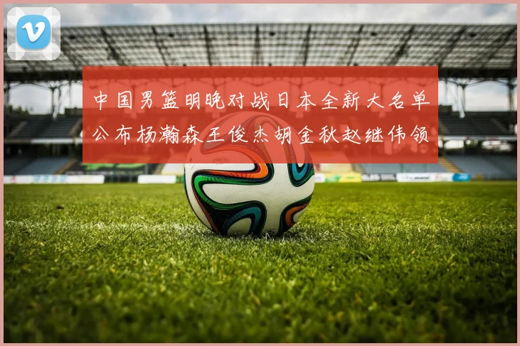 中国男篮明晚对战日本全新大名单公布杨瀚森王俊杰胡金秋赵继伟领衔出战