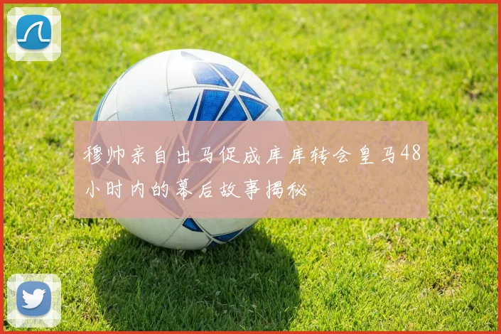 穆帅亲自出马促成库库转会皇马48小时内的幕后故事揭秘