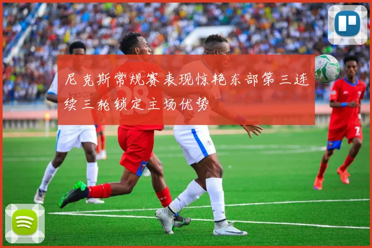尼克斯常规赛表现惊艳东部第三连续三轮锁定主场优势