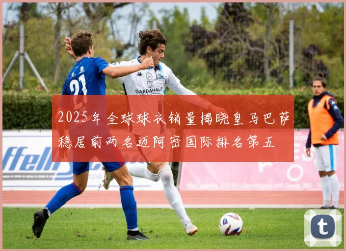 2025年全球球衣销量揭晓皇马巴萨稳居前两名迈阿密国际排名第五