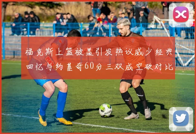 福克斯上篮被盖引发热议威少经典回忆与约基奇60分三双成空砍对比