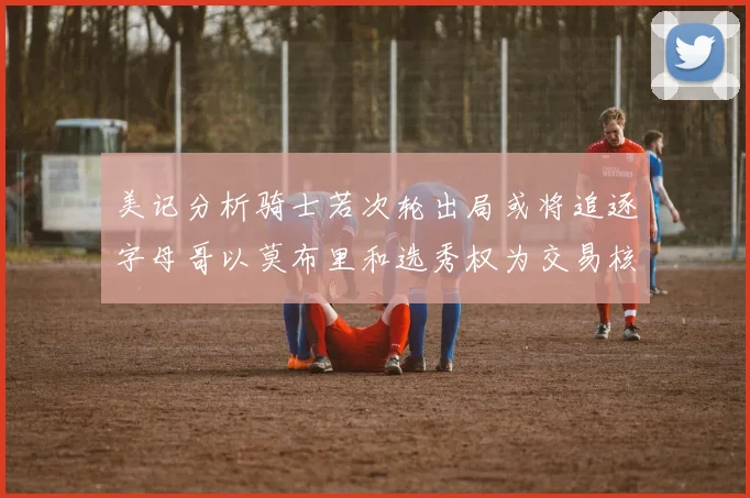 美记分析骑士若次轮出局或将追逐字母哥以莫布里和选秀权为交易核心