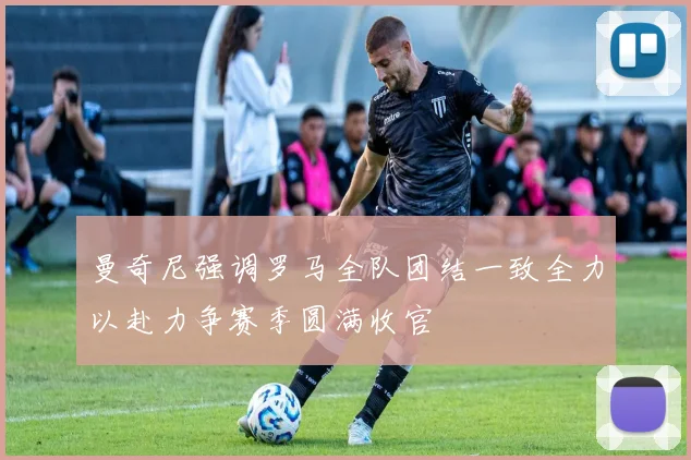 曼奇尼强调罗马全队团结一致全力以赴力争赛季圆满收官