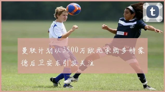 曼联计划以3500万欧元求购多特蒙德后卫安东引发关注