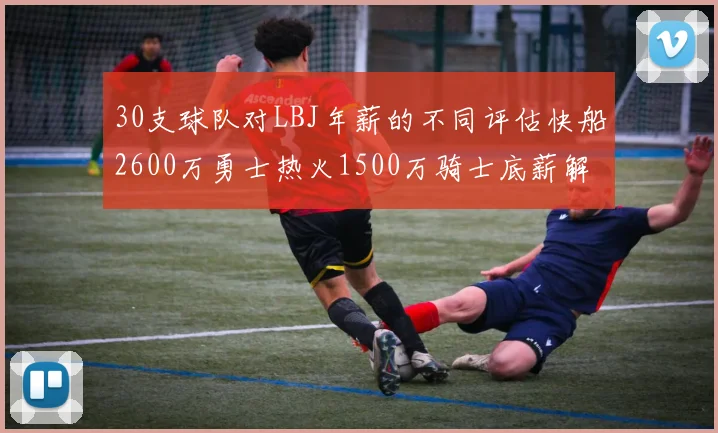30支球队对LBJ年薪的不同评估快船2600万勇士热火1500万骑士底薪解析
