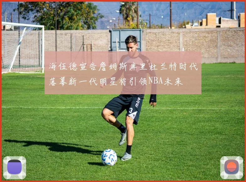 海伍德宣告詹姆斯库里杜兰特时代落幕新一代明星将引领NBA未来